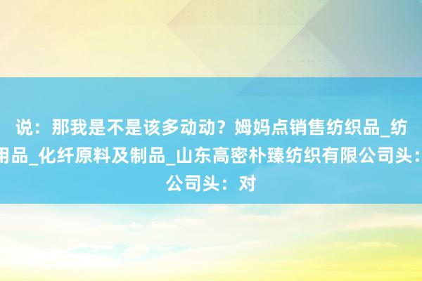 说:那我是不是该多动动?姆妈点销售纺织品_纺织用品_化纤原料及制品_山东高密朴臻纺织有限公司头:对