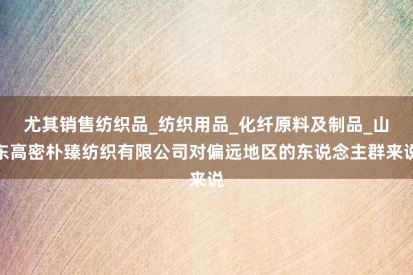 尤其销售纺织品_纺织用品_化纤原料及制品_山东高密朴臻纺织有限公司对偏远地区的东说念主群来说