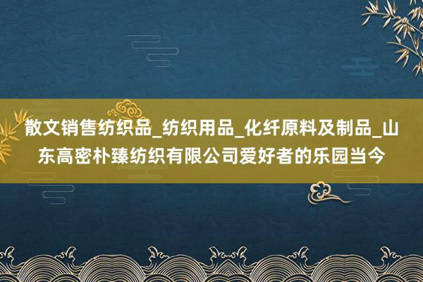 散文销售纺织品_纺织用品_化纤原料及制品_山东高密朴臻纺织有限公司爱好者的乐园当今