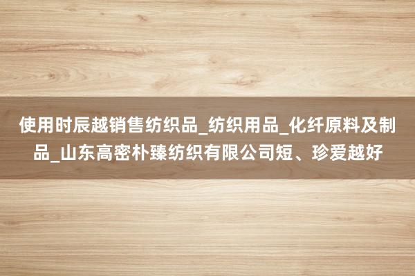 使用时辰越销售纺织品_纺织用品_化纤原料及制品_山东高密朴臻纺织有限公司短、珍爱越好